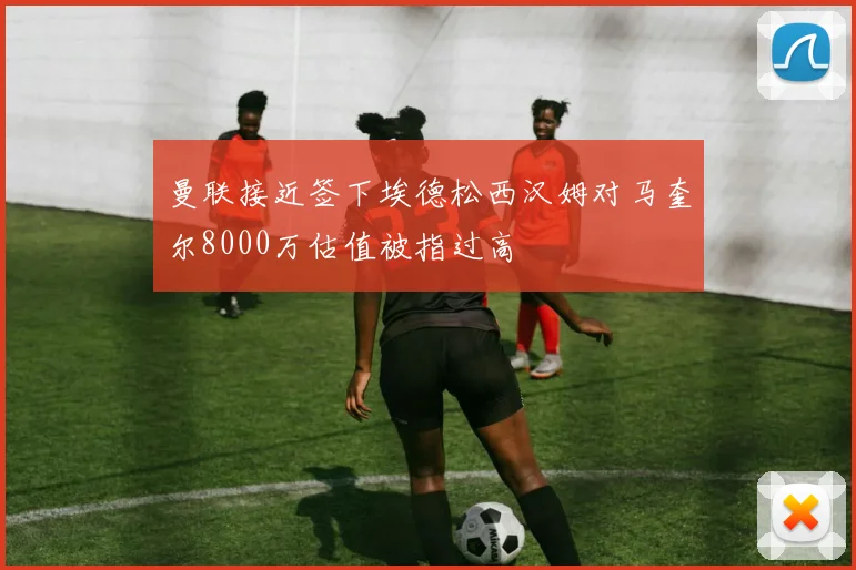 曼联接近签下埃德松西汉姆对马奎尔8000万估值被指过高
