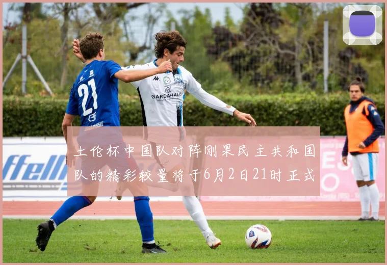 土伦杯中国队对阵刚果民主共和国队的精彩较量将于6月2日21时正式开启
