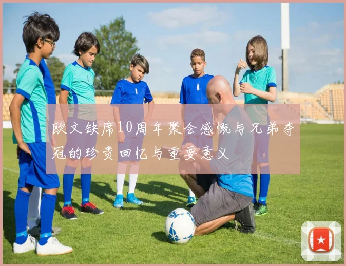 欧文缺席10周年聚会感慨与兄弟夺冠的珍贵回忆与重要意义