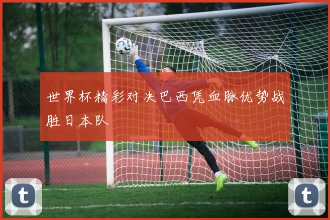世界杯精彩对决巴西凭血脉优势战胜日本队