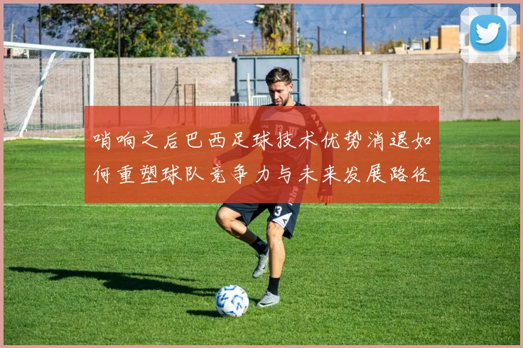 哨响之后巴西足球技术优势消退如何重塑球队竞争力与未来发展路径