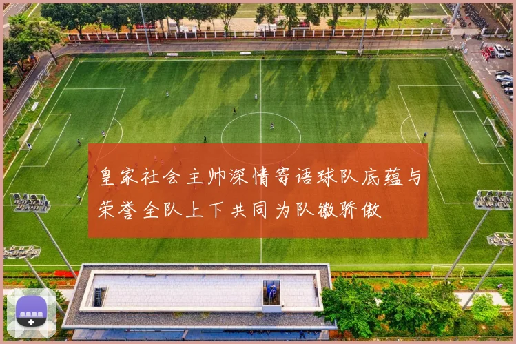 皇家社会主帅深情寄语球队底蕴与荣誉全队上下共同为队徽骄傲