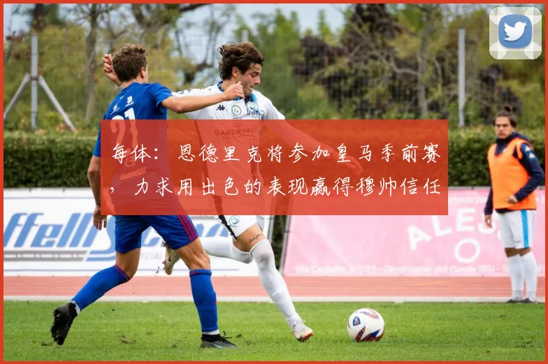 每体：恩德里克将参加皇马季前赛，力求用出色的表现赢得穆帅信任