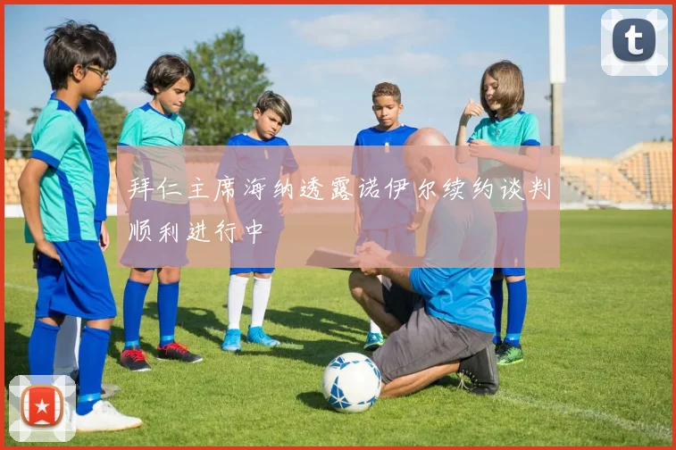 拜仁主席海纳透露诺伊尔续约谈判顺利进行中