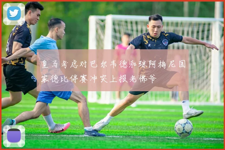 皇马考虑对巴尔韦德和琼阿梅尼国家德比停赛冲突上报老佛爷