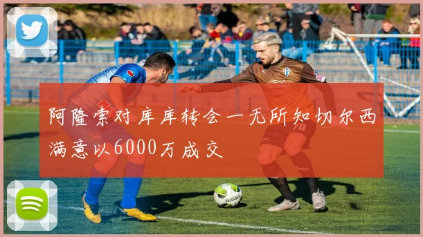 阿隆索对库库转会一无所知切尔西满意以6000万成交