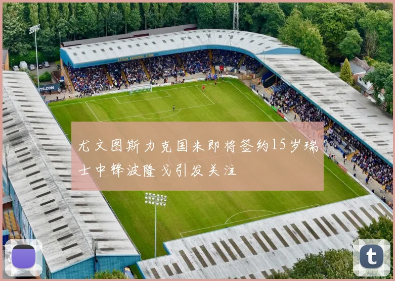 尤文图斯力克国米即将签约15岁瑞士中锋波隆戈引发关注
