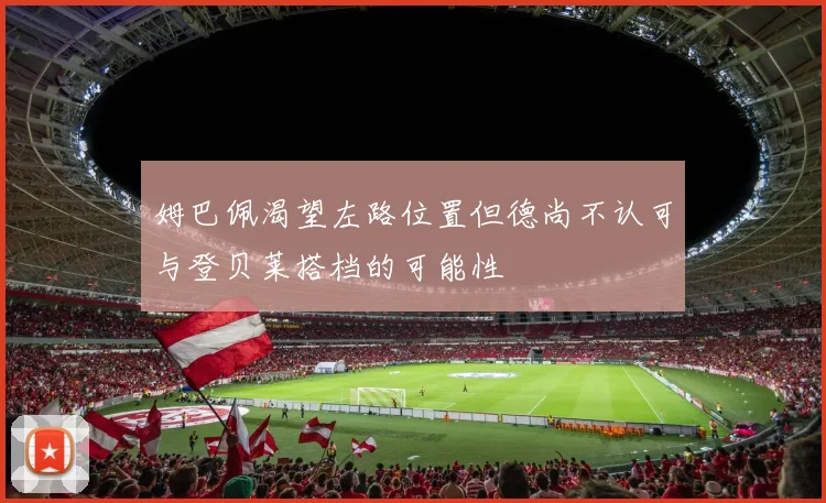 姆巴佩渴望左路位置但德尚不认可与登贝莱搭档的可能性