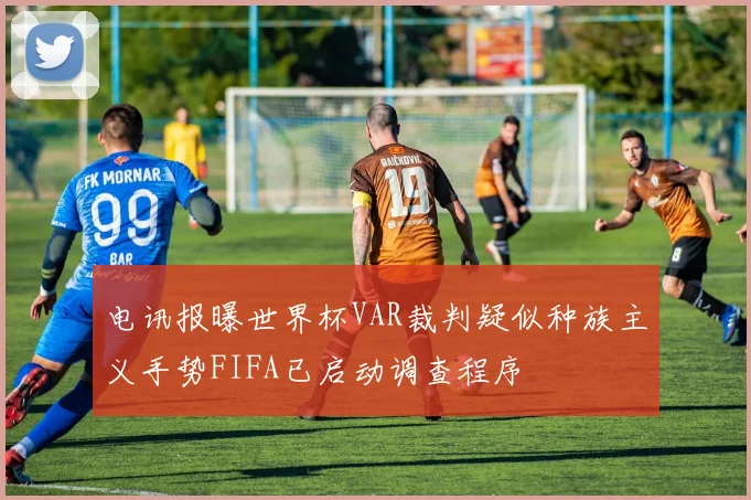 电讯报曝世界杯VAR裁判疑似种族主义手势FIFA已启动调查程序