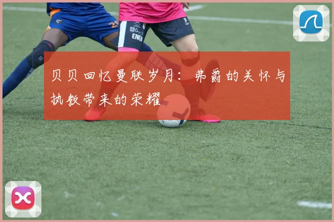 贝贝回忆曼联岁月：弗爵的关怀与执教带来的荣耀