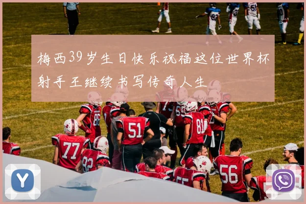 梅西39岁生日快乐祝福这位世界杯射手王继续书写传奇人生