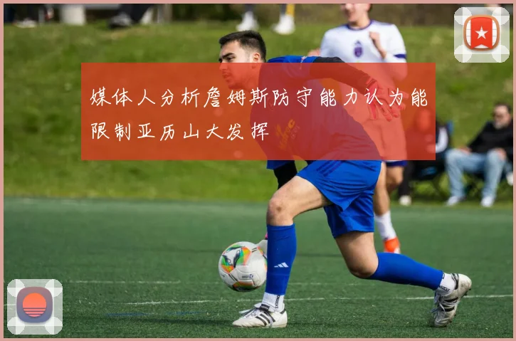 媒体人分析詹姆斯防守能力认为能限制亚历山大发挥