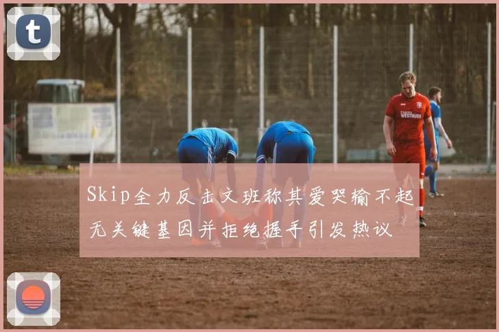 Skip全力反击文班称其爱哭输不起无关键基因并拒绝握手引发热议