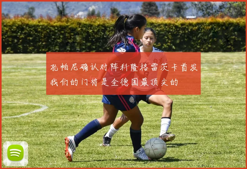 孔帕尼确认对阵科隆格雷茨卡首发我们的门将是全德国最顶尖的