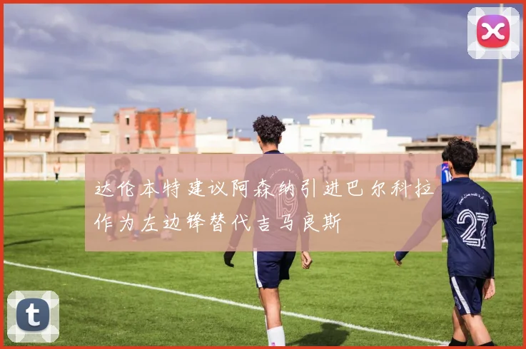 达伦本特建议阿森纳引进巴尔科拉作为左边锋替代吉马良斯