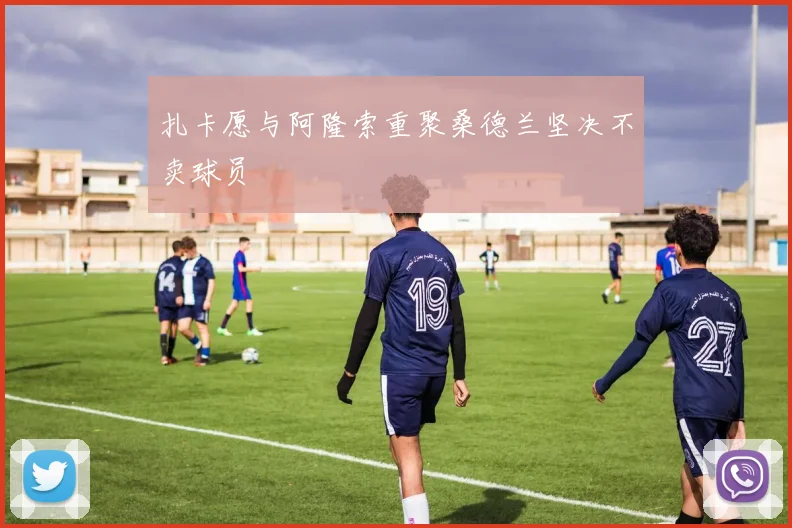 扎卡愿与阿隆索重聚桑德兰坚决不卖球员