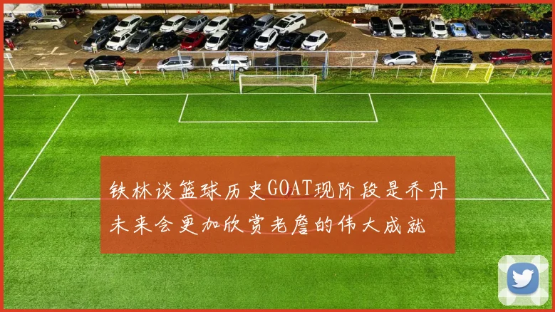 铁林谈篮球历史GOAT现阶段是乔丹未来会更加欣赏老詹的伟大成就
