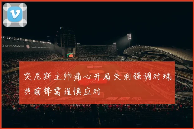 突尼斯主帅痛心开局失利强调对瑞典前锋需谨慎应对