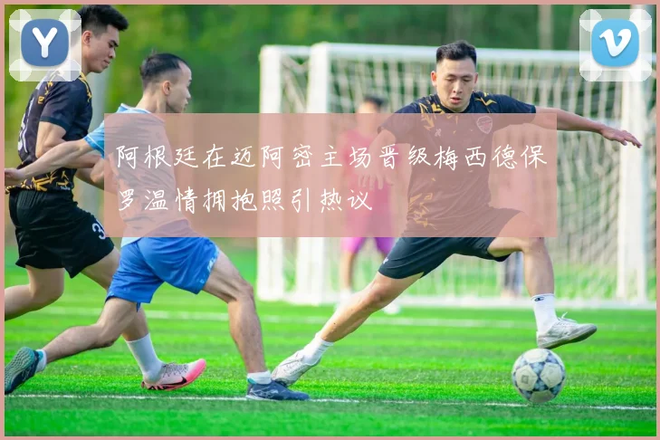 阿根廷在迈阿密主场晋级梅西德保罗温情拥抱照引热议