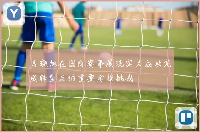 马晓旭在国际赛事展现实力成功完成转型后的重要考核挑战