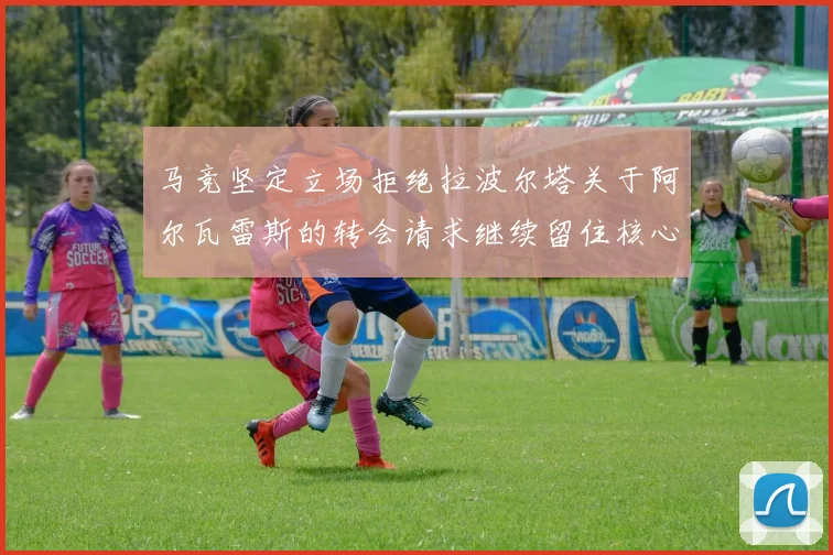 马竞坚定立场拒绝拉波尔塔关于阿尔瓦雷斯的转会请求继续留住核心球员
