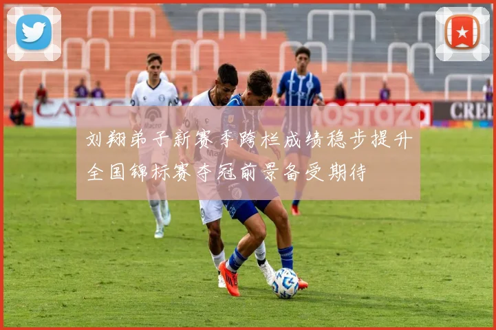 刘翔弟子新赛季跨栏成绩稳步提升全国锦标赛夺冠前景备受期待