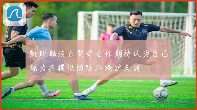 凯斯勒谈东契奇合作期待认为自己能为其提供协防和掩护支持